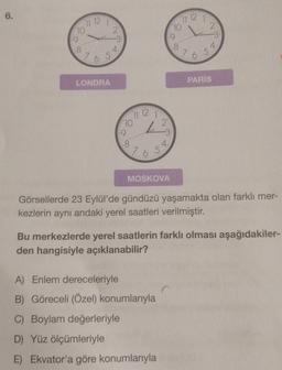 6.
12
77
110
10
2
L
-3
:9
.8
4.
4.
.8
76
7 6 5
LONDRA
PARİS
11 12
10
2
13
:9
18
765
MOSKOVA
Görsellerde 23 Eylül'de gündüzü yaşamakta olan farklı mer-
kezlerin aynı andaki yerel saatleri verilmiştir.
Bu merkezlerde yerel saatlerin farklı olması aşağıdakiler-
den hangisiyle açıklanabilir?
A) Enlem dereceleriyle
B) Göreceli (Özel) konumlarıyla
C) Boylam değerleriyle
D) Yüz ölçümleriyle
E) Ekvator'a göre konumlarıyla
