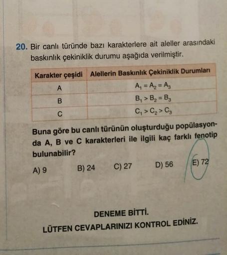 20. Bir canlı türünde bazı karakterlere ait aleller arasındaki
baskınlık çekiniklik durumu aşağıda verilmiştir.
Karakter çeşidi Alellerin Baskınlık Çekiniklik Durumları
A
A₂ = A = Az
B
B, > B, =B3
C
C, > C₂ C3
Buna göre bu canlı türünün oluşturduğu popülas