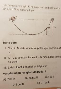 Sürtünmesiz yüzeyin K noktasından serbest bırakı-
lan cisim N ye kadar çıkıyor.
m
K
zi
M
2h
Buna göre
I. Cismin M deki kinetik ve potansiyel enerjisi eşit
tir.
II. K-L arasındaki ivmesi L-N arasındaki ivmesi
ne eşittir.
III. L deki kinetik enerjisi en büyüktür.
yargılarından hangileri doğrudur?
C) I ve II
A) Yalnız !
B) Yalnız II
E) I, II ve III
D) I ve III
