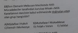 S3)Son Osmanlı Mebusan Meclisinde Milli
Mücadeleciler tarafından kurulup Misak-ı Milli
Kararlarının mecliste kabul edilmesinde doğrudan etkili
olan grup hangisidir?
A)Müdafaa-i Hukuk B)Muhafaza-i Mukaddesat
C)Temsil-i Merkeziye D) Felah- Vatan E) İstiklal
in Milli
