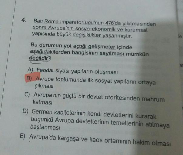 4.
Batı Roma İmparatorluğu'nun 476'da yıkılmasından
sonra Avrupa'nın sosyo-ekonomik ve kurumsal
yapısında büyük değişiklikler yaşanmıştır.
Bu durumun yol açtığı gelişmeler içinde
aşağıdakilerden hangisinin sayılması mümkün
değildir?
at
A) Feodal siyasi yap