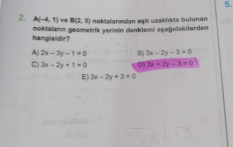 5.
2. A(-4,1) ve B(2,5) noktalarından eşit uzaklıkta bulunan
noktaların geometrik yerinin denklemi aşağıdakilerden
hangisidir?
-
-
A) 2x - 3y - 1 = 0
B) 3x - 2y - 3 = 0
C) 3x - 2y + 1 = 0
D) 3x + 2y - 3 = 0
E) 3x – 2y + 3 = 0
