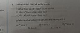 6.
Kalın kenarli mercek kullanılarak;
onlar
1. Görüntüsü sarı beneğin önüne düşen
II. Merceği normalden ince olan
III. Göz küresinin çapı kısa olan
gözlerden hangilerinin görüntüleri netleştirilir?
A) Yalnız!
B) Yalnız 11
C) Yalnız III
D) I ve II
E) II ve III
z III
