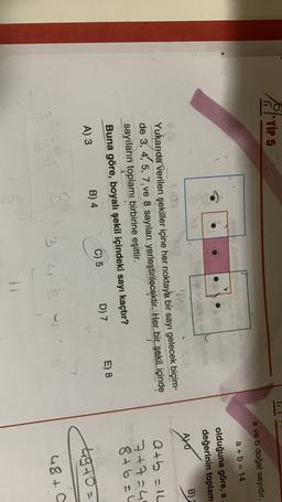 of Tips
a ve b doğal sayıdır.
a + b = 14
olduğuna göre, a
değerinin toplam
ubio
AVO
B)
Yukarıda verilen şekiller içine her noktaya bir sayı gelecek biçim-
de 3, 4, 5, 7, ve 8 sayıları yerleştirilecektir
. Her bir şekil içinde
sayıların toplamı birbirine eşittir.
Buna göre, boyalı şekil içindeki sayı kaçtır?
atb = 1L
7+7=4
8+6=4
D) 7
E) 8
C) 5
B) 4
A) 3
a
tgto=
3
3
3
48+o
