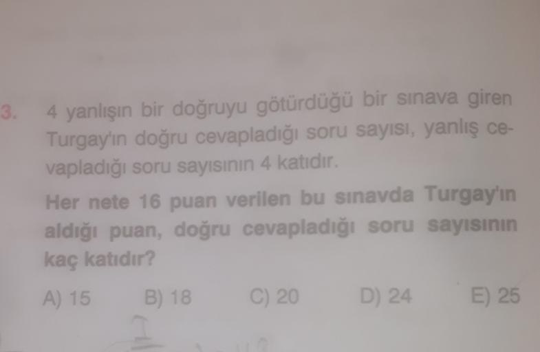 3.
4 yanlışın bir doğruyu götürdüğü bir sınava giren
Turgay'ın doğru cevapladığı soru sayısı, yanlış ce-
vapladığı soru sayısının 4 katidir.
Her nete 16 puan verilen bu sınavda Turgay'ın
aldığı puan, doğru cevapladığı soru sayısının
kaç katıdır?
A) 15
B) 1