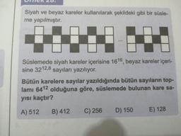 Siyah ve beyaz kareler kullanılarak şekildeki gibi bir süsle-
me yapılmıştır.
Süslemede siyah kareler içerisine 1616, beyaz kareler içeri-
sine 3212,8 sayıları yazılıyor.
Bütün karelere sayılar yazıldığında bütün sayıların top-
lamı 6412 olduğuna göre, süslemede bulunan kare sa-
yısı kaçtır?
A) 512
B) 412
C) 256
D) 150
E) 128
