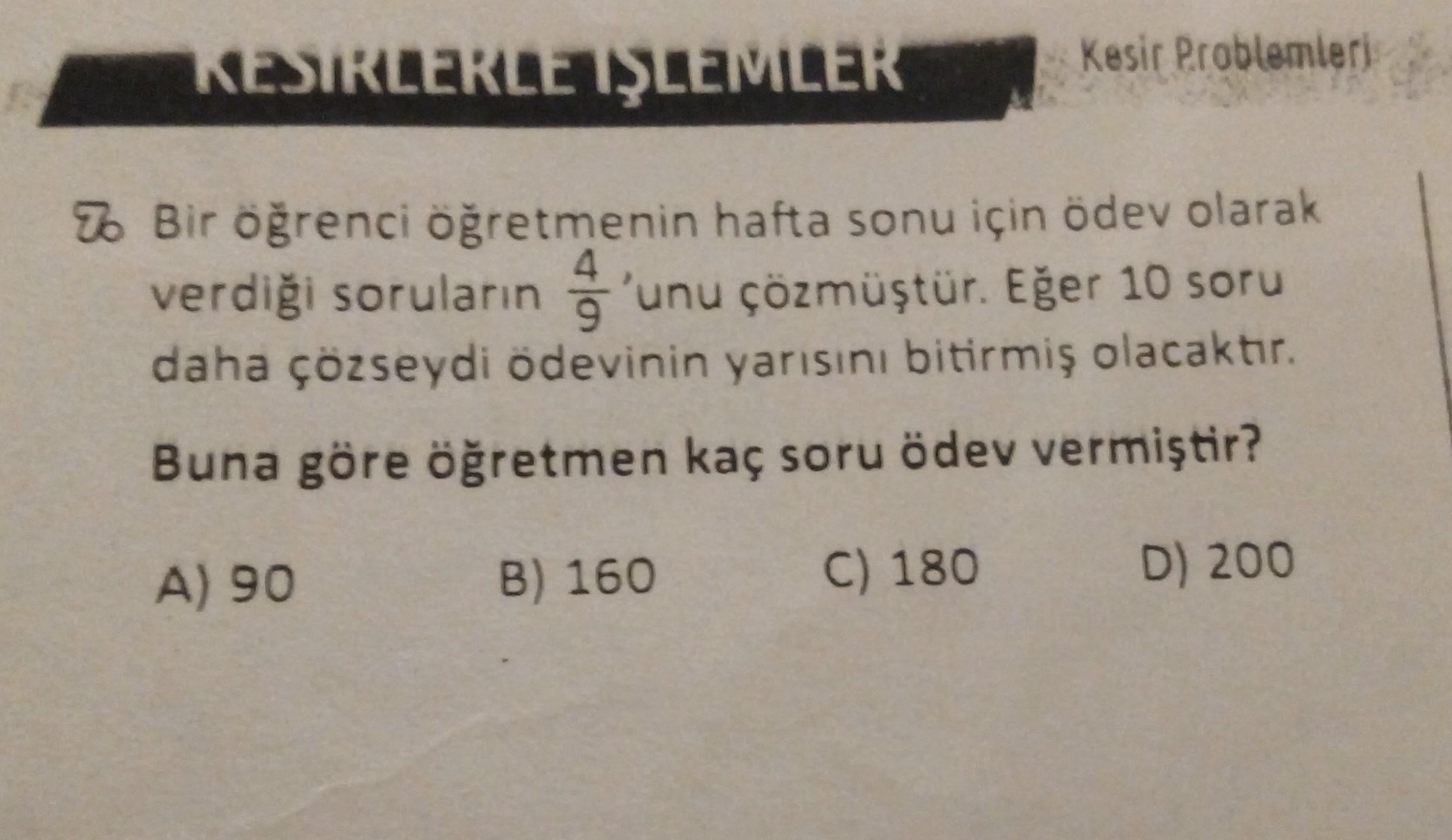 KESİRLERLE İŞLEMLER
Kesir Problemleri
2. Bir öğrenci öğretmenin hafta sonu için ödev olarak
4
verdiği soruların 'unu çözmüştür. Eğer 10 soru
9
daha çözseydi ödevinin yarısını bitirmiş olacaktır.
Buna göre öğretmen kaç soru ödev vermiştir?
A) 90
B) 160
C) 1