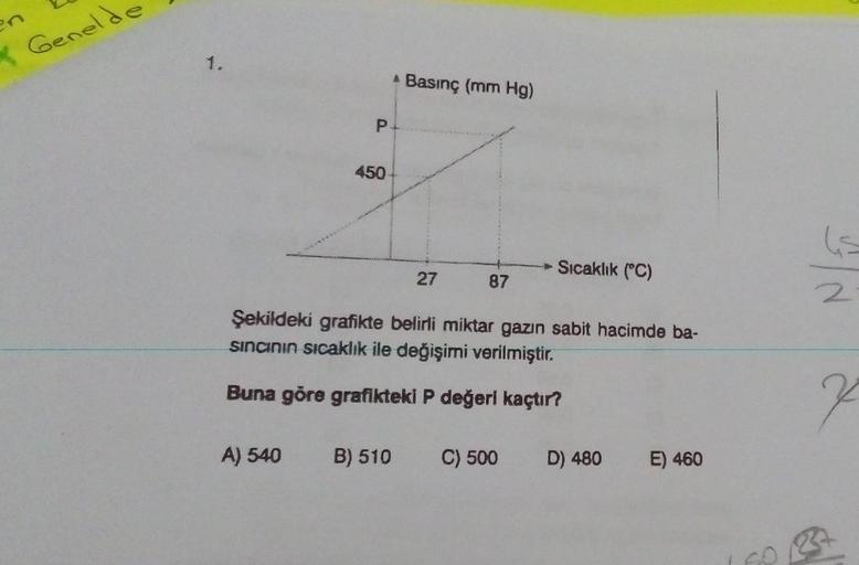 & Genelde
1.
Basınç (mm Hg)
P
450
le
Sıcaklık (°C)
27
87
2
Şekildeki grafikte belirli miktar gazin sabit hacimde ba-
sincinin sıcaklık ile değişimi verilmiştir.
Buna göre grafikteki P değerl kaçtır?
7
A) 540
B) 510
C) 500
D) 480
E) 460
