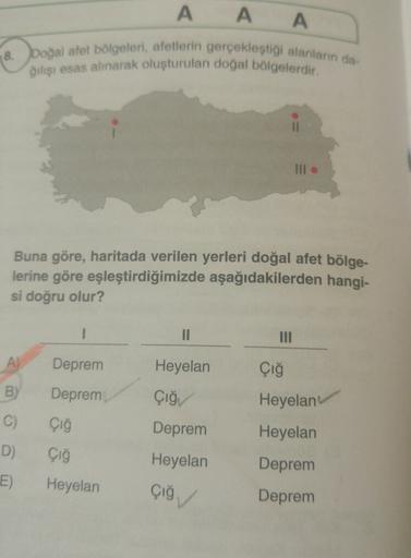 A A A
18.
boğal afet bölgeleri, afetlerin gerçekleştiği alanların da
Qılışı esas alınarak oluşturulan doğal bölgelerdir.
III
Buna göre, haritada verilen yerleri doğal afet bölge-
lerine göre eşleştirdiğimizde aşağıdakilerden hangi-
si doğru olur?
1
II
A)
Deprem
Heyelan
B)
Deprem
Çığ
Heyelan
Çığı
Çığ
C)
D)
Deprem
Heyelan
Heyelan
Çığ
Heyelan
Deprem
E)
çiğ
Deprem