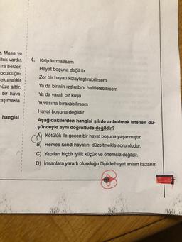 2. Masa ve
Ituk vardır.
ira bekler,
cocukluğu-
cek aralıklı
müze aittir.
bir hava
taşımakla
4. Kalp kırmazsam
Hayat boşuna değildir
Zor bir hayatı kolaylaştırabilirsem
Ya da birinin izdırabini hafifletebilirsem
Ya da yaralı bir kuşu
Yuvasına bırakabilirsem
Hayat boşuna değildir
Aşağıdakilerden hangisi şiirde anlatılmak istenen dü-
şünceyle aynı doğrultuda değildir?
Kötülük ile geçen bir hayat boşuna yaşanmıştır.
hangisi
B) Herkes kendi hayatını düzeltmekle sorumludur.
C) Yapılan hiçbir iyilik küçük ve önemsiz değildir.
D) İnsanlara yararlı olunduğu ölçüde hayat anlam kazanır.
