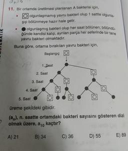 04-6
11. Bir ortamda üretilmesi planlanan A bakterisi için,
olgunlaşmamış yavru bakteri olup 1 sattte olgunla-
şip bölünmeye hazır hale gelir.
olgunlaşmış bakteri olup her saat bölünen; bölündü-
ğünde kendisi kalıp, ayrılan parça her seferinde bir tane
yavru bakteri olmaktadır.
Buna göre, ortama bırakılan yavru bakteri için,
Başlangıç
1. Saat
2. Saat
3. Saat
4. Saat
5. Saat
üreme şekildeki gibidir.
(an), n. saatte ortamdaki bakteri sayısını gösteren dizi
olmak üzere, a 10 kaçtır?
A) 21
B) 34
C) 36
D) 55
E) 89
