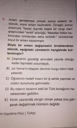 9.
Anlam genişlemesi yoluyla somut anlamlı bir
sözcük, soyut anlam kazanabilir. Örneğin somut
anlamıyla "beyaz dışında başka bir rengi olan”
anlamındaki “renkli” sözcüğü, “Masallar folklor ba-
kımından türkülerden daha renklidir.” cümlesinde
soyut bir anlam kazanmıştır.
Böyle bir anlam değişmesini örneklendiren
sözcük, aşağıdaki cümlelerin hangisinde kul-
lanılmıştır?
A) Çeşmenin güzelliği alnındaki yazıda olduğu
kadar taşındaki yosundaydı.
B) Jul Verne'in kitapları devrinin kurgu bilimi hikâ-
yeleridir.
C) Öğretimin hedefi insanı bir iş sahibi yapmak ve
üretici durumuna getirmektir.
D) Bu odanın tavanını eski bir Türk konağının ha-
rabesinden getirttim.
E) Kimin yazısında zengin olmak yoksa onu çalı-
şarak değiştirmek mümkün değildir.
rs Uygulama Föyü | Türkçe
