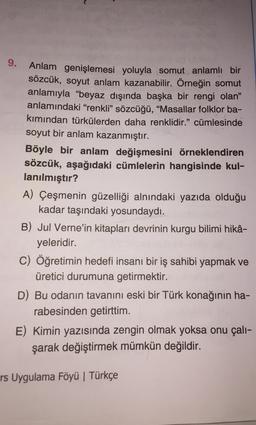 9.
Anlam genişlemesi yoluyla somut anlamlı bir
sözcük, soyut anlam kazanabilir. Örneğin somut
anlamıyla "beyaz dışında başka bir rengi olan”
anlamındaki “renkli” sözcüğü, “Masallar folklor ba-
kımından türkülerden daha renklidir.” cümlesinde
soyut bir anlam kazanmıştır.
Böyle bir anlam değişmesini örneklendiren
sözcük, aşağıdaki cümlelerin hangisinde kul-
lanılmıştır?
A) Çeşmenin güzelliği alnındaki yazıda olduğu
kadar taşındaki yosundaydı.
B) Jul Verne'in kitapları devrinin kurgu bilimi hikâ-
yeleridir.
C) Öğretimin hedefi insanı bir iş sahibi yapmak ve
üretici durumuna getirmektir.
D) Bu odanın tavanını eski bir Türk konağının ha-
rabesinden getirttim.
E) Kimin yazısında zengin olmak yoksa onu çalı-
şarak değiştirmek mümkün değildir.
rs Uygulama Föyü | Türkçe
