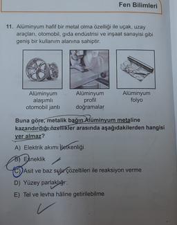 Fen Bilimleri
11. Alüminyum hafif bir metal olma özelliği ile uçak, uzay
araçları, otomobil, gida endüstrisi ve inşaat sanayisi gibi
geniş bir kullanım alanına sahiptir.
Alüminyum
alaşımlı
otomobil janti
Alüminyum
profil
doğramalar
Alüminyum
folyo
Buna göre, metalik bağın Alüminyum metaline
kazandirdiği özellikler arasında aşağıdakilerden hangisi
yer almaz?
A) Elektrik akımı iletkenliği
8) Esneklik
(C) Asit ve baz sulu çözeltileri ile reaksiyon verme
D) Yüzey parlaklığı
E) Tel ve levha hâline getirilebilme
v
