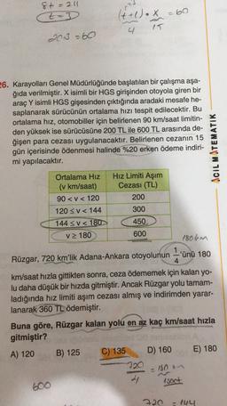 8t = 211
t-3
t
(t+1).x
=60
4
15
2013 =60
26. Karayolları Genel Müdürlüğünde başlatılan bir çalışma aşa-
ğıda verilmiştir. X isimli bir HGS girişinden otoyola giren bir
araç Y isimli HGS gişesinden çıktığında aradaki mesafe he-
saplanarak sürücünün ortalama hızı tespit edilecektir. Bu
ortalama hız, otomobiller için belirlenen 90 km/saat limitin-
den yüksek ise sürücüsüne 200 TL ile 600 TL arasında de-
ğişen para cezası uygulanacaktır. Belirlenen cezanın 15
gün içerisinde ödenmesi halinde %20 erken ödeme indiri-
mi yapılacaktır.
ACIL MATEMATIK
Ortalama Hiz Hız Limiti Aşım
(v km/saat) Cezası (TL)
90<< 120
200
120 << 144
300
144 <V < 180
450
v 180
600
1806m
1
Rüzgar, 720 km'lik Adana-Ankara otoyolunun -'ünü 180
4
km/saat hızla gittikten sonra, ceza ödememek için kalan yo-
lu daha düşük bir hızda gitmiştir. Ancak Rüzgar yolu tamam-
ladığında hız limiti aşım cezası almış ve indirimden yarar-
lanarak 360 TL ödemiştir.
Buna göre, Rüzgar kalan yolu en az kaç km/saat hızla
gitmiştir?
E) 180
A) 120
B) 125
C) 135
D) 160
720
4 Asoot
- 180
600
720 - 144