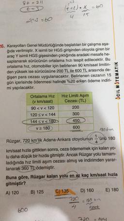 8t = 211
t-3
t
(t+1).x
=60
4
15
2013 =60
26. Karayolları Genel Müdürlüğünde başlatılan bir çalışma aşa-
ğıda verilmiştir. X isimli bir HGS girişinden otoyola giren bir
araç Y isimli HGS gişesinden çıktığında aradaki mesafe he-
saplanarak sürücünün ortalama hızı tespit edilecektir. Bu
ortalama hız, otomobiller için belirlenen 90 km/saat limitin-
den yüksek ise sürücüsüne 200 TL ile 600 TL arasında de-
ğişen para cezası uygulanacaktır. Belirlenen cezanın 15
gün içerisinde ödenmesi halinde %20 erken ödeme indiri-
mi yapılacaktır.
ACIL MATEMATIK
Ortalama Hiz Hız Limiti Aşım
(v km/saat) Cezası (TL)
90<< 120
200
120 << 144
300
144 <V < 180
450
v 180
600
1806m
1
Rüzgar, 720 km'lik Adana-Ankara otoyolunun -'ünü 180
4
km/saat hızla gittikten sonra, ceza ödememek için kalan yo-
lu daha düşük bir hızda gitmiştir. Ancak Rüzgar yolu tamam-
ladığında hız limiti aşım cezası almış ve indirimden yarar-
lanarak 360 TL ödemiştir.
Buna göre, Rüzgar kalan yolu en az kaç km/saat hızla
gitmiştir?
E) 180
A) 120
B) 125
C) 135
D) 160
720
4 Asoot
- 180
600
720 - 144
