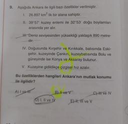 9. Aşağıda Ankara ile ilgili bazı özellikler verilmiştir.
1. 26.897 km? lik bir alana sahiptir.
2
II. 39°57' kuzey enlemi ile 32°53' doğu boylamları
arasında yer alır.
I. Deniz seviyesinden yüksekliği yaklaşık 890 metre-
dir
IV. Doğusunda Kırşehir ve Kırıkkale, batısında Eski-
şehir, kuzeyinde Çankırı, kuzeybatısında Bolu ve
güneyinde ise Konya ve Aksaray bulunur.
V. Kuzeyine gidildikçe çizgisel hız azalır.
Bu özelliklerden hangileri Ankara'nın mutlak konumu
ile ilgilidir?
A) I vet
B) II ve v
Chi ve IV
D) I, II ve IV
E)H, III ve V