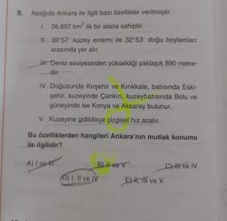 9. Aşağıda Ankara ile ilgili bazı özellikler verilmiştir.
1. 26.897 km? lik bir alana sahiptir.
2
II. 39°57' kuzey enlemi ile 32°53' doğu boylamları
arasında yer alır.
I. Deniz seviyesinden yüksekliği yaklaşık 890 metre-
dir
IV. Doğusunda Kırşehir ve Kırıkkale, batısında Eski-
şehir, kuzeyinde Çankırı, kuzeybatısında Bolu ve
güneyinde ise Konya ve Aksaray bulunur.
V. Kuzeyine gidildikçe çizgisel hız azalır.
Bu özelliklerden hangileri Ankara'nın mutlak konumu
ile ilgilidir?
A) I vet
B) II ve v
Chi ve IV
D) I, II ve IV
E)H, III ve V
