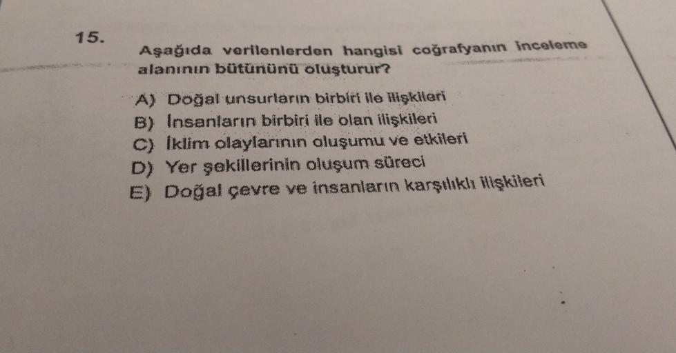 15.
Aşağıda verilenlerden hangisi coğrafyanın inceleme
alanının bütününü oluşturur?
A) Doğal unsurların birbiri ile ilişkileri
B) Insanların birbiri ile olan ilişkileri
C) Iklim olaylarının oluşumu ve etkileri
D) Yer şekillerinin oluşum süreci
E) Doğal çev