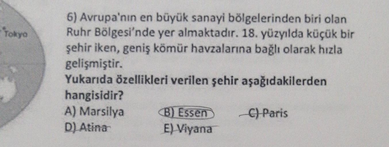 -Tokyo
6) Avrupa'nın en büyük sanayi bölgelerinden biri olan
Ruhr Bölgesi'nde yer almaktadır. 18. yüzyılda küçük bir
şehir iken, geniş kömür havzalarına bağlı olarak hızla
gelişmiştir.
Yukarıda özellikleri verilen şehir aşağıdakilerden
hangisidir?
A) Marsi