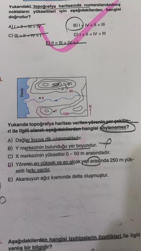 Yukarıdaki topoğrafya haritasında numaralandırılmış
noktaların yükseltileri için aşağıdakilerden hangisi
doğrudur?
AL111 > TV
B) IV <ll<III
C) LIVET
D) 1 <ll<IV < III
E) II = ||| > IV>
.
50
Deniz
100
f
Yukarıda topoğrafya haritası verilen yörenin yor şekil