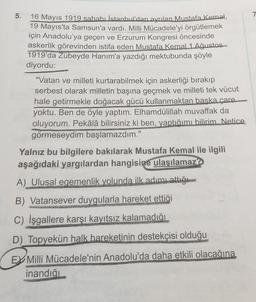 5.
16 Mayıs 1919 sabahı İstanbul'dan ayrılan Mustafa Kemal,
19 Mayıs'ta Samsun'a vardı. Milli Mücadele'yi örgütlemek
için Anadolu'ya geçen ve Erzurum Kongresi öncesinde
askerlik görevinden istifa eden Mustafa Kemal 1 Ağustos
1919'da Zübeyde Hanım'a yazdığı mektubunda şöyle
diyordu:
"Vatan ve milleti kurtarabilmek için askerliği bırakıp
serbest olarak milletin başına geçmek ve milleti tek vücut
hale getirmekle doğacak gücü kullanmaktan baska çare.
yoktu. Ben de öyle yaptım. Elhamdülillah muvaffak da
oluyorum. Pekâlâ bilirsiniz ki ben, yaptığımı bilirim Netice
görmeseydim başlamazdım."
Yalnız bu bilgilere bakılarak Mustafa Kemal ile ilgili
aşağıdaki yargılardan hangisine
ulaşılamaz?
A) Ulusal egemenlik yolunda ilk adımı attığı
B) Vatansever duygularla hareket ettiği
C) İşgallere karşı kayıtsız kalamadığı
D) Topyekün halk hareketinin destekçisi olduğu
EY Milli Mücadele'nin Anadolu'da daha etkili olacağına
inandığı
