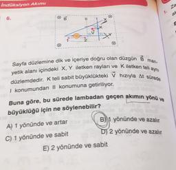 indüksiyon Akımı
za
1.
an
B
6.
II
1
K
2
man-
aynı
Sayfa düzlemine dik ve içeriye doğru olan düzgün B
yetik alanı içindeki X, Y iletken rayları ve Kiletken telia
düzlemdedir. K teli sabit büyüklükteki V hızıyla At sürede
I konumundan || konumuna getiriliyor.
Buna göre, bu sürede lambadan geçen akımın yönü ve
büyüklüğü için ne söylenebilir?
B) 1 yönünde ve azalır
A) 1 yönünde ve artar
C) 1 yönünde ve sabit
D) 2 yönünde ve azalır
E) 2 yönünde ve sabit