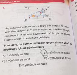 indüksiyon Akımı
za
1.
an
B
6.
II
1
K
2
man-
aynı
Sayfa düzlemine dik ve içeriye doğru olan düzgün B
yetik alanı içindeki X, Y iletken rayları ve Kiletken telia
düzlemdedir. K teli sabit büyüklükteki V hızıyla At sürede
I konumundan || konumuna getiriliyor.
Buna göre, bu sürede lambadan geçen akımın yönü ve
büyüklüğü için ne söylenebilir?
B) 1 yönünde ve azalır
A) 1 yönünde ve artar
C) 1 yönünde ve sabit
D) 2 yönünde ve azalır
E) 2 yönünde ve sabit
