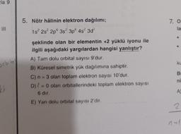 la 9
5. Nötr hâlinin elektron dağılımı;
7. O
la
1s 2s 2p 3s 3p 4s 3d
orbito
ku
şeklinde olan bir elementin +2 yüklü iyonu ile
ilgili aşağıdaki yargılardan hangisi yanlıştır?
A) Tam dolu orbital sayısı 9'dur.
B) Küresel simetrik yük dağılımına sahiptir.
C) n = 3 olan toplam elektron sayısı 10'dur.
D) { = 0 olan orbitallerindeki toplam elektron sayısı
6 dir.
E) Yarı dolu orbital sayısı 2'dir.
BI
ni
kr
A
