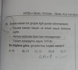 KPSS • GENEL YETENEK - GENEL KÜLTÜR MOD
16. Davete katılan bir grupla ilgili şunlar bilinmektedir:
Davete katılan bayan ve erkek sayısı birbirine
eşittir.
Herkes birbiriyle birer kez tokalaşmıştır.
Toplam tokalaşma sayısı 325'dir.
Bu bilgilere göre, grupta kaç bayan vardır?
A) 15 B) 13 C) 10 D) 8 E) 7
n.n-1