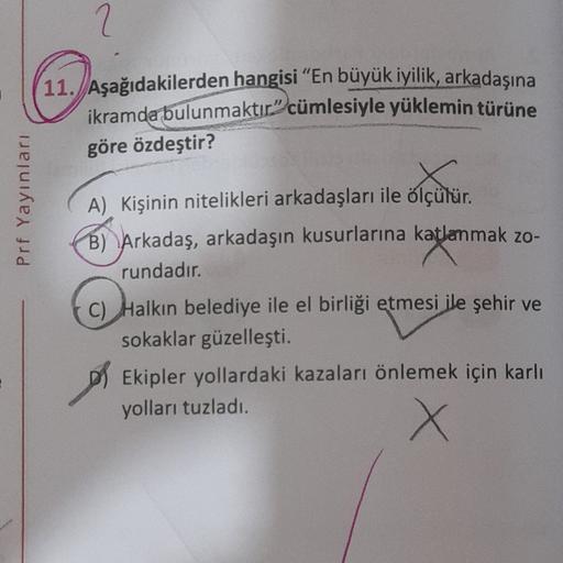 2
11.
Aşağıdakilerden hangisi "En büyük iyilik, arkadaşına
ikramda bulunmaktır” cümlesiyle yüklemin türüne
göre özdeştir?
Prf Yayınları
A) Kişinin nitelikleri arkadaşları ile ölçülür.
B) Arkadaş, arkadaşın kusurlarına katlanmak zo-
rundadır.
c) Halkın bele