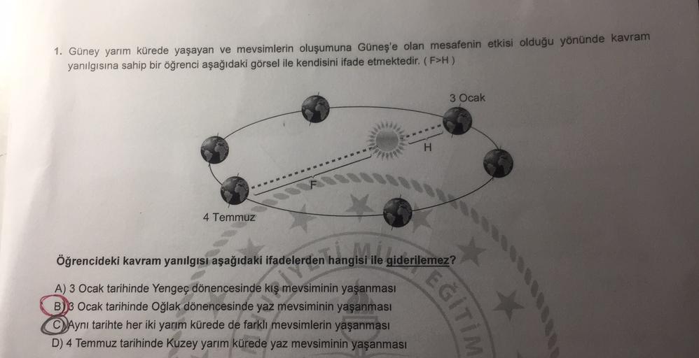1. Güney yarım kürede yaşayan ve mevsimlerin oluşumuna Güneş'e olan mesafenin etkisi olduğu yönünde kavram
yanılgısına sahip bir öğrenci aşağıdaki görsel ile kendisini ifade etmektedir. (F>H)
3 Ocak
H
4 Temmuz
Öğrencideki kavram yanılgısı aşağıdaki ifadele