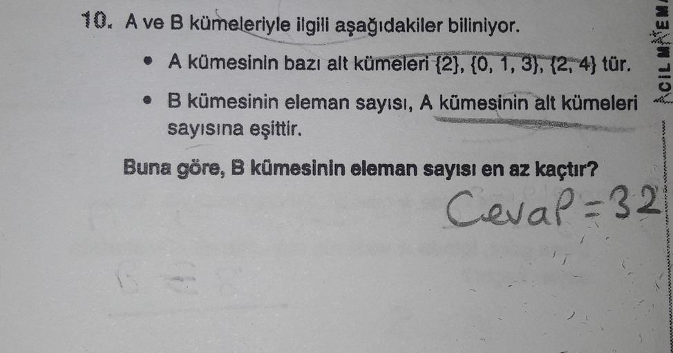 10. A ve B kümeleriyle ilgili aşağıdakiler biliniyor.
• A kümesinin bazı alt kümeleri {2}, {0, 1, 3), (2, 4} tür.
ACIL MEM
. B kümesinin eleman sayısı, A kümesinin alt kümeleri
sayısına eşittir.
Buna göre, B kümesinin eleman sayısı en az kaçtır?
Cevap=32
