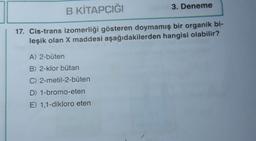 B KİTAPCIĞI
3. Deneme
17. Cis-trans izomerliği gösteren doymamış bir organik bi-
leşik olan X maddesi aşağıdakilerden hangisi olabilir?
A) 2-büten
B) 2-klor bütan
C) 2-metil-2-büten
D) 1-bromo-eten
E) 1,1-dikloro eten
