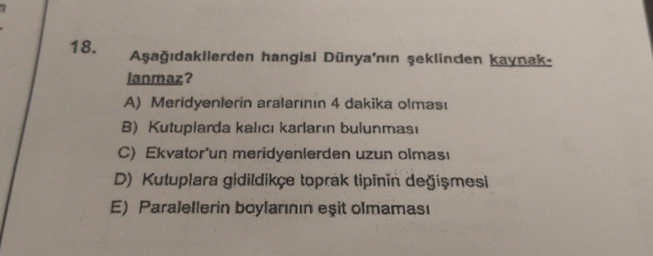 18.
Aşağıdakilerden hangisi Dünya'nın şeklinden kaynak:
lanmaz?
A) Meridyenlerin aralarının 4 dakika olması
B) Kutuplarda kalıcı karların bulunması
C) Ekvator'un meridyenlerden uzun olması
D) Kutuplara gidildikçe toprak tipinin değişmesi
E) Paralellerin ba