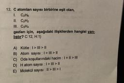 12. C atomları sayısı birbirine eşit olan,
1. C2H6
II. C2H2
III. C3H4
gazları için, aşağıdaki ilişkilerden hangisi yan-
lıştır? C:12, H:1)
A) Kütle : I > III > ||
B) Atom sayısı : 1 > III > ||
C) Oda koşullarındaki hacim : 1 = || > III
D) Hatom sayısı : 1 > III > ||
E) Molekül sayısı : || > III > I