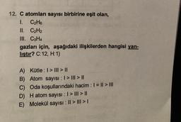 12. C atomları sayısı birbirine eşit olan,
1. C2H6
II. C2H2
III. C3H4
gazları için, aşağıdaki ilişkilerden hangisi yan-
lıştır? C:12, H:1)
A) Kütle : I > III > ||
B) Atom sayısı : 1 > III > ||
C) Oda koşullarındaki hacim : 1 = || > III
D) Hatom sayısı : 1 > III > ||
E) Molekül sayısı : || > III > I
