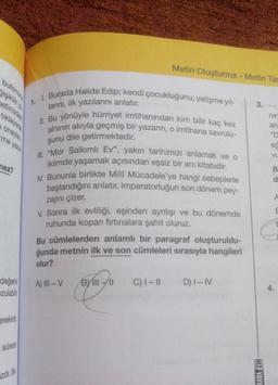 Metin Oluşturma - Metin Tar
butonun
3.
betiniz
tiklayara
nir
an
ona
me yazis
1. Burada Halide Edip; kendi çocukluğunu, yetişme yıl-
larini, ilk yazılarını anlatır.
II. Bu yönüyle hürriyet imtihanından kim bilir kaç kez
alninin akıyla geçmiş bir yazarın, o imtihana savrulu-
şunu dile getirmektedir.
III. "Mor Salkımlı Ev", yakın tarihimizi anlamak ve o
iklimde yaşamak açısından eşsiz bir anı kitabıdır.
IV. Bununla birlikte Milli Mücadele'ye hangi sebeplerle
başlandığını anlatır, imparatorluğun son dönem pey-
ec
VU
nez?
B
d
zajını çizer.
E
V. Sonra ilk evliliği, eşinden ayrılışı ve bu dönemde
ruhunda kopan firtinalara şahit oluruz.
Bu cümlelerden anlamlı bir paragraf oluşturuldu-
ğunda metnin ilk ve son cümleleri sırasıyla hangileri
olur?
değerini
zulabilir
A) III - V
Byli - 11
C) I-11
D) I-IV
4.
erekirdi
sürece
HIZ YAVU
izd.