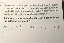 7.
Sicaklıkları ile basınçları eşit olan ideal X ve Y gazları
boyu 200 metre olan bir borunun iki ucundan aynı anda
bırakıldıklarında gaz molekülleri ilk kez X gazının gönde-
rildiği uca 50 metre uzakta karşılaşmaktadır.
Buna göre, X gazının molekül kütlesinin Y gazının mole-
kül kütlesine oranı nedir?
A) 9
B)
C) 3
D) }
w/-
E)
