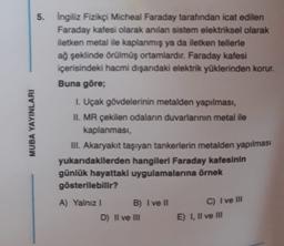 MUBA YAYINLARI
5. İngiliz Fizikçi Micheal Faraday tarafından icat edilen
Faraday kafesi olarak anılan sistem elektriksel olarak
iletken metal ile kaplanmış ya da iletken tellerle
ağ şeklinde örülmüş ortamlardır. Faraday kafesi
içerisindeki hacmi dışandaki elektrik yüklerinden korur.
Buna göre;
1. Uçak gövdelerinin metalden yapılması,
II. MR çekilen odaların duvarlarının metal ile
kaplanması,
III. Akaryakıt taşıyan tankerlerin metalden yapılması
yukarıdakilerden hangileri Faraday kafesinin
günlük hayattaki uygulamalarına örnek
gösterilebilir?
A) Yalnız 1 B) I ve II
D) Il ve III
C) I ve III
E) I, II ve III