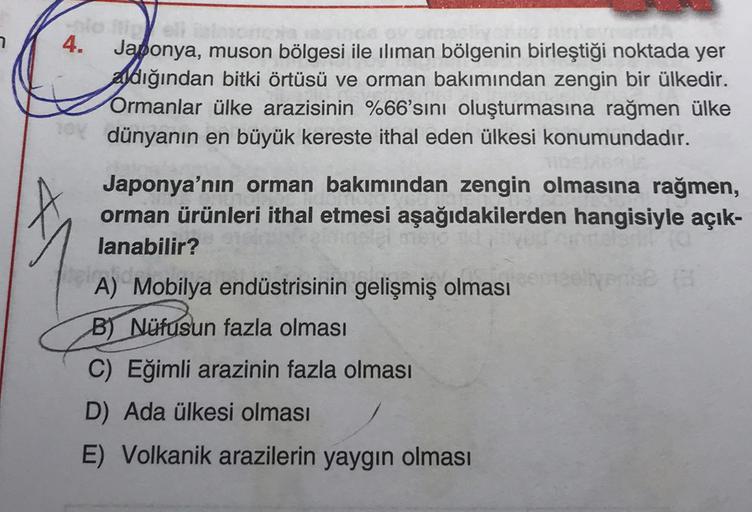 toly
4.
Japonya, muson bölgesi ile iliman bölgenin birleştiği noktada yer
aldığından bitki örtüsü ve orman bakımından zengin bir ülkedir.
Ormanlar ülke arazisinin %66'sını oluşturmasına rağmen ülke
dünyanın en büyük kereste ithal eden ülkesi konumundadır.
Japonya'nın orman bakımından zengin olmasına rağmen,
orman ürünleri ithal etmesi aşağıdakilerden hangisiyle açık-
lanabilir?
ma
A) Mobilya endüstrisinin gelişmiş olması
B) Nüfusun fazla olması
C) Eğimli arazinin fazla olması
D) Ada ülkesi olması
E) Volkanik arazilerin yaygın olması