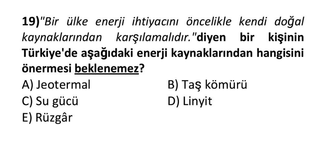 19)"Bir ülke enerji ihtiyacını öncelikle kendi doğal
kaynaklarından karşılamalıdır. "diyen bir kişinin
Türkiye'de aşağıdaki enerji kaynaklarından hangisini
önermesi beklenemez?
A) Jeotermal
B) Taş kömürü
C) Su gücü
D) Linyit
E) Rüzgâr