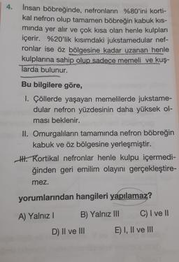 4.
Insan böbreğinde, nefronların %80'ini korti-
kal nefron olup tamamen böbreğin kabuk kis-
minda yer alır ve çok kısa olan henle kulpları
içerir. %20'lik kısımdaki jukstamedular nef-
ronlar ise öz bölgesine kadar uzanan henle
kulplarına sahip olup sadece memeli ve kuş-
larda bulunur.
Bu bilgilere göre,
1. Çöllerde yaşayan memelilerde jukstame-
dular nefron yüzdesinin daha yüksek ol-
ması beklenir.
II. Omurgalıların tamamında nefron böbreğin
kabuk ve öz bölgesine yerleşmiştir.
II. Kortikal nefronlar henle kulpu içermedi-
ğinden geri emilim olayını gerçekleştire-
mez.
yorumlarından hangileri yapılamaz?
A) Yalnız B) Yalnız III C) I ve II
D) II ve III E) I, II ve III