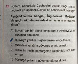 12. Ingiltere, Çanakkale Cephesi'ni açarak Boğazları ele
geçirmek ve Osmanlı Devleti'ne son vermek istemiştir.
Aşağıdakilerden hangisi, İngiltere'nin Boğazları
ele geçirmek istemesindeki amaçlar arasında yer
almaz?
A) Savaşı dar bir alana sıkıştırarak Almanya'yı zor
durumda bırakmak
Rusya'ya yardım ulaştırılmasını engellemek
C) Mısır'daki varlığını güvence altına almak
D) Halifenin Ingiliz sömürgeleri üzerindeki nüfuzunu
kırmak
E) Sömürge yollarını güvence altına almak