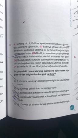 A
Paraf Yayınları
oylu
cirle
EV
ikler
2. () Herhangi bir dil, türlü sebeplerden dolayı yabancı sözcük-
lerin saldırısına uğrayabilir. (II) Saldırıya uğrayan dil, yabancı
devletlerin saldırısına uğramış bir devlet gibi bağımsızlığını
kaybetmeye başlar. (III) Bu dili konuşan insanlar gün geçtikçe
yabancı sözcük kullanmadan derdini anlatamaz hâle gelir.
(IV) Bu da bilginin, kültürün, düşüncenin yabancılaşması, ya-
bancıya bağlı kalması, kişinin özgürlüğünü yitirmesi demektir.
) Bu nedenle dil her ülke için bir bağımsızlık simgesidir.
5.
nek
inde
Bu parçadaki numaralanmış cümlelerle ilgili olarak aşa-
ğıda verilen bilgilerden hangisi yanlıştır?
kar-
lerin
A) . cümlede tamlayanı sıfatla nitelenmiş bir isim tamlaması
vardır.
B) , cümlede belirtili isim tamlaması vardır.
all. cümlede bir isim tamlamasında tamlayan düşmüştür.
D ly. cümlede tamlayanı ortak kullanılmış bir isim tamlaması
söyle
C
Vardır.
göre
E) V. cümlede bir isim tamlaması sifat tarafından belirtilmiştir.
241
