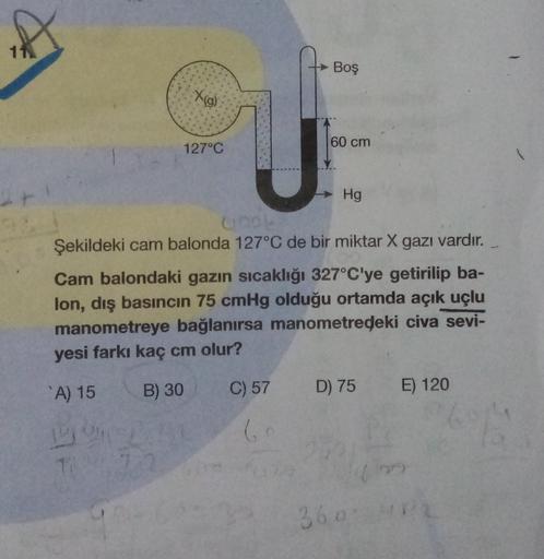 Boş
Xig)
60 cm
127°C
Hg
Şekildeki cam balonda 127°C de bir miktar X gazı vardır.
Cam balondaki gazın sıcaklığı 327°C'ye getirilip ba-
lon, dış basıncın 75 cmHg olduğu ortamda açık uçlu
manometreye bağlanırsa manometredeki civa sevi-
yesi farkı kaç cm olur?