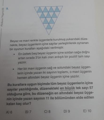 9.
Ankara Yayıncılık
Beyaz ve mavi renkte üçgenlerle kurulmuş yukarıdaki düze-
nekte, beyaz üçgenlerin içine sayılar yerleştirilerek oynanan
bir oyunun kuralları aşağıdaki verilmiştir.
En üstteki beş beyaz üçgenin içine soldan sağa doğru
artan sırada 3'ün 