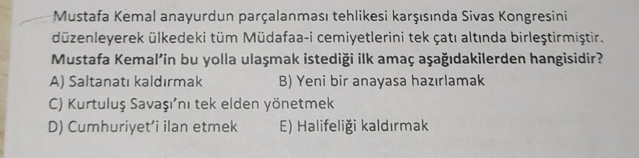 Mustafa Kemal anayurdun parçalanması tehlikesi karşısında Sivas Kongresini
düzenleyerek ülkedeki tüm Müdafaa-i cemiyetlerini tek çatı altında birleştirmiştir.
Mustafa Kemal'in bu yolla ulaşmak istediği ilk amaç aşağıdakilerden hangisidir?
A) Saltanatı kald