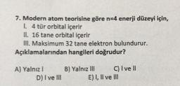 7. Modern atom teorisine göre n=4 enerji düzeyi için,
1.4 tür orbital içerir
II. 16 tane orbital içerir
III. Maksimum 32 tane elektron bulundurur.
Açıklamalarından hangileri doğrudur?
A) Yalnız!
D) I ve III
B) Yalnız III C) Ivell
E) I, Il ve Ill
