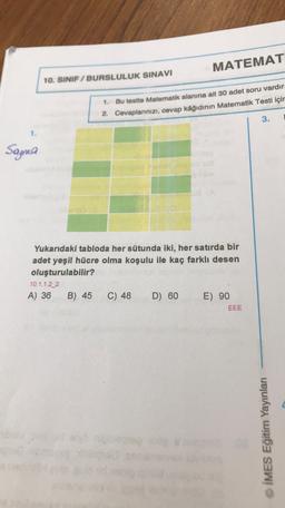 MATEMAT
10. SINIF / BURSLULUK SINAVI
1. Bu testte Matematik alanına ait 30 adet soru vardır.
2. Cevaplarınızı, cevap kâğıdının Matematik Testi içir
3.
1.
Sayma
Yukarıdaki tabloda her sütunda iki, her satırda bir
adet yeşil hücre olma koşulu ile kaç farklı desen
oluşturulabilir?
10.1.1.2_2
A) 36 B) 45
C) 48 D) 60 E) 90
EEE
© IMES Eğitim Yayınları
